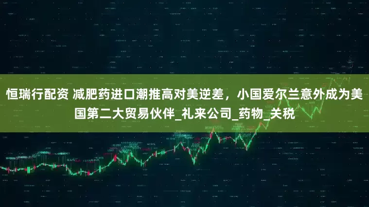 恒瑞行配资 减肥药进口潮推高对美逆差，小国爱尔兰意外成为美国第二大贸易伙伴_礼来公司_药物_关税