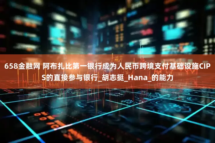 658金融网 阿布扎比第一银行成为人民币跨境支付基础设施CIPS的直接参与银行_胡志挺_Hana_的能力