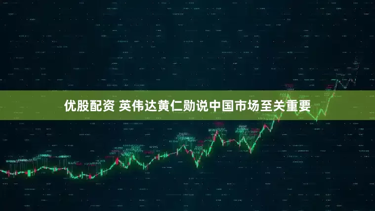 优股配资 英伟达黄仁勋说中国市场至关重要