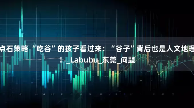 点石策略 “吃谷”的孩子看过来：“谷子”背后也是人文地理！_Labubu_东莞_问题