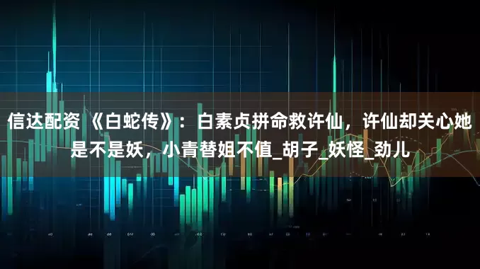信达配资 《白蛇传》：白素贞拼命救许仙，许仙却关心她是不是妖，小青替姐不值_胡子_妖怪_劲儿
