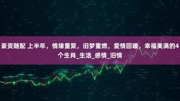 豪资随配 上半年，情缘重聚，旧梦重燃，爱情回暖，幸福美满的4个生肖_生活_感情_旧情