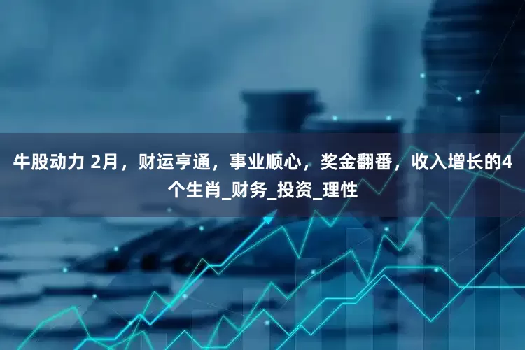 牛股动力 2月，财运亨通，事业顺心，奖金翻番，收入增长的4个生肖_财务_投资_理性