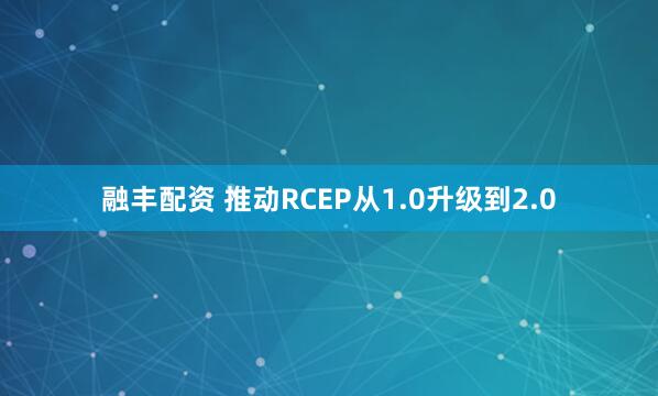 融丰配资 推动RCEP从1.0升级到2.0