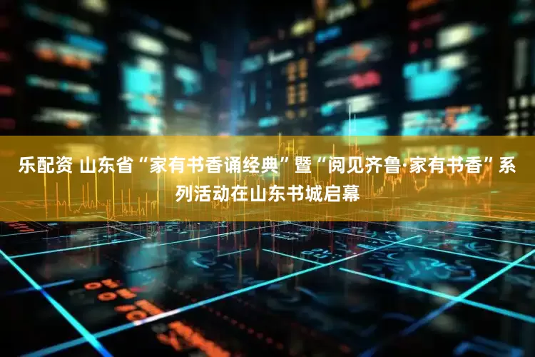 乐配资 山东省“家有书香诵经典”暨“阅见齐鲁·家有书香”系列活动在山东书城启幕