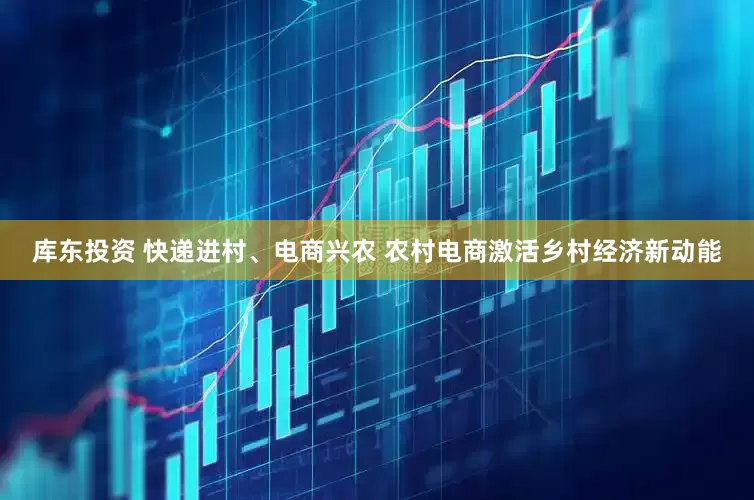 库东投资 快递进村、电商兴农 农村电商激活乡村经济新动能