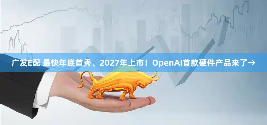 广发E配 最快年底首秀、2027年上市！OpenAI首款硬件产品来了→